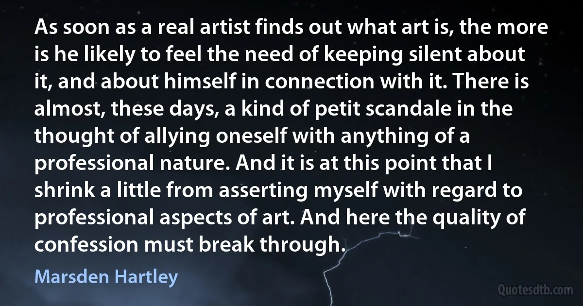 As soon as a real artist finds out what art is, the more is he likely to feel the need of keeping silent about it, and about himself in connection with it. There is almost, these days, a kind of petit scandale in the thought of allying oneself with anything of a professional nature. And it is at this point that I shrink a little from asserting myself with regard to professional aspects of art. And here the quality of confession must break through. (Marsden Hartley)