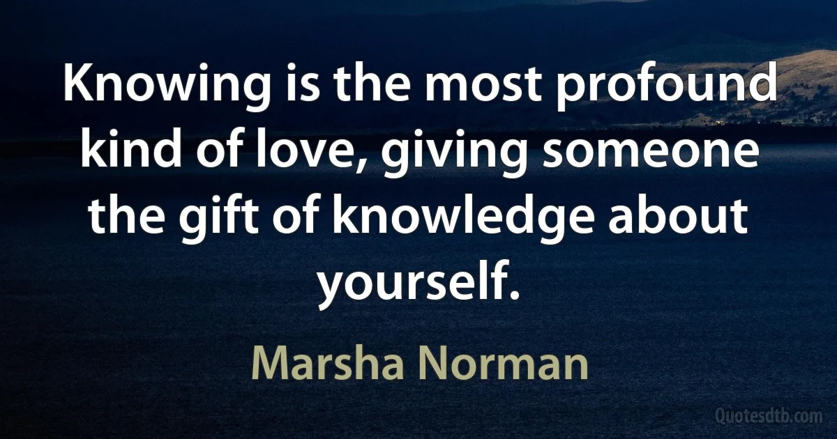 Knowing is the most profound kind of love, giving someone the gift of knowledge about yourself. (Marsha Norman)