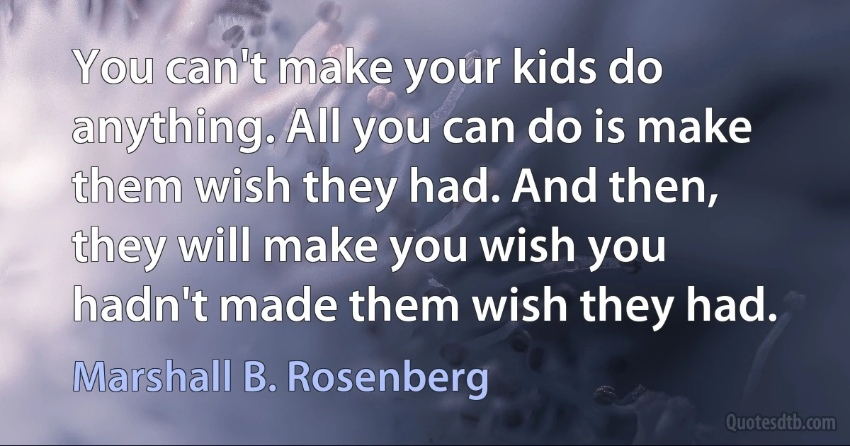 You can't make your kids do anything. All you can do is make them wish they had. And then, they will make you wish you hadn't made them wish they had. (Marshall B. Rosenberg)