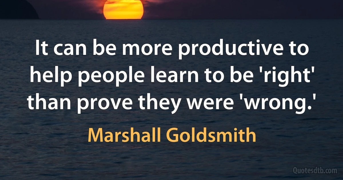 It can be more productive to help people learn to be 'right' than prove they were 'wrong.' (Marshall Goldsmith)