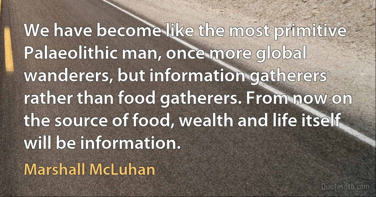 We have become like the most primitive Palaeolithic man, once more global wanderers, but information gatherers rather than food gatherers. From now on the source of food, wealth and life itself will be information. (Marshall McLuhan)