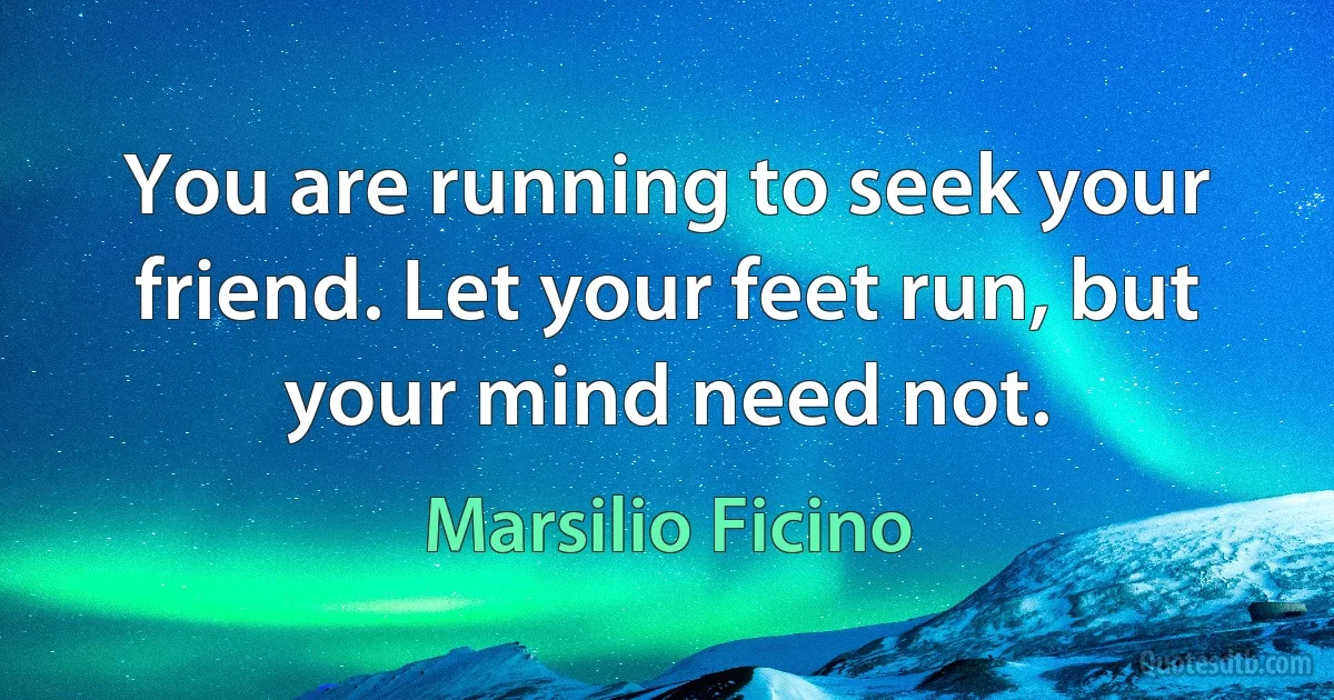 You are running to seek your friend. Let your feet run, but your mind need not. (Marsilio Ficino)