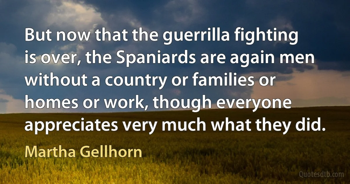 But now that the guerrilla fighting is over, the Spaniards are again men without a country or families or homes or work, though everyone appreciates very much what they did. (Martha Gellhorn)