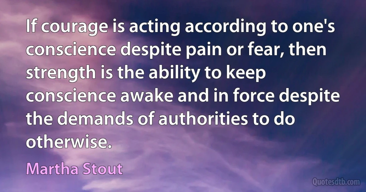 If courage is acting according to one's conscience despite pain or fear, then strength is the ability to keep conscience awake and in force despite the demands of authorities to do otherwise. (Martha Stout)