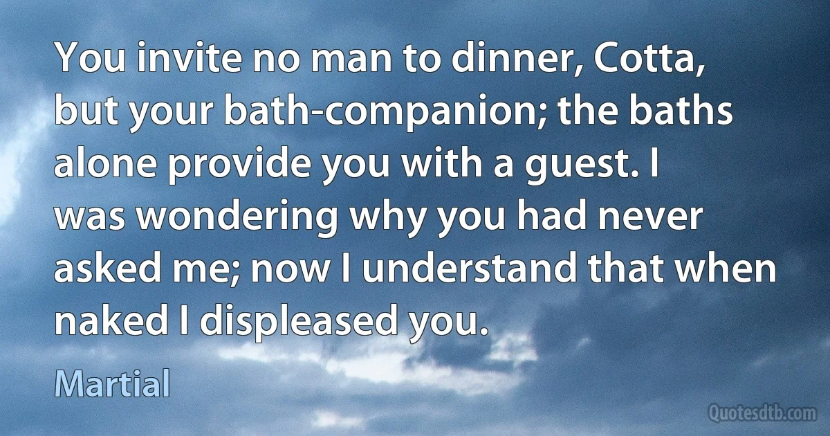 You invite no man to dinner, Cotta, but your bath-companion; the baths alone provide you with a guest. I was wondering why you had never asked me; now I understand that when naked I displeased you. (Martial)