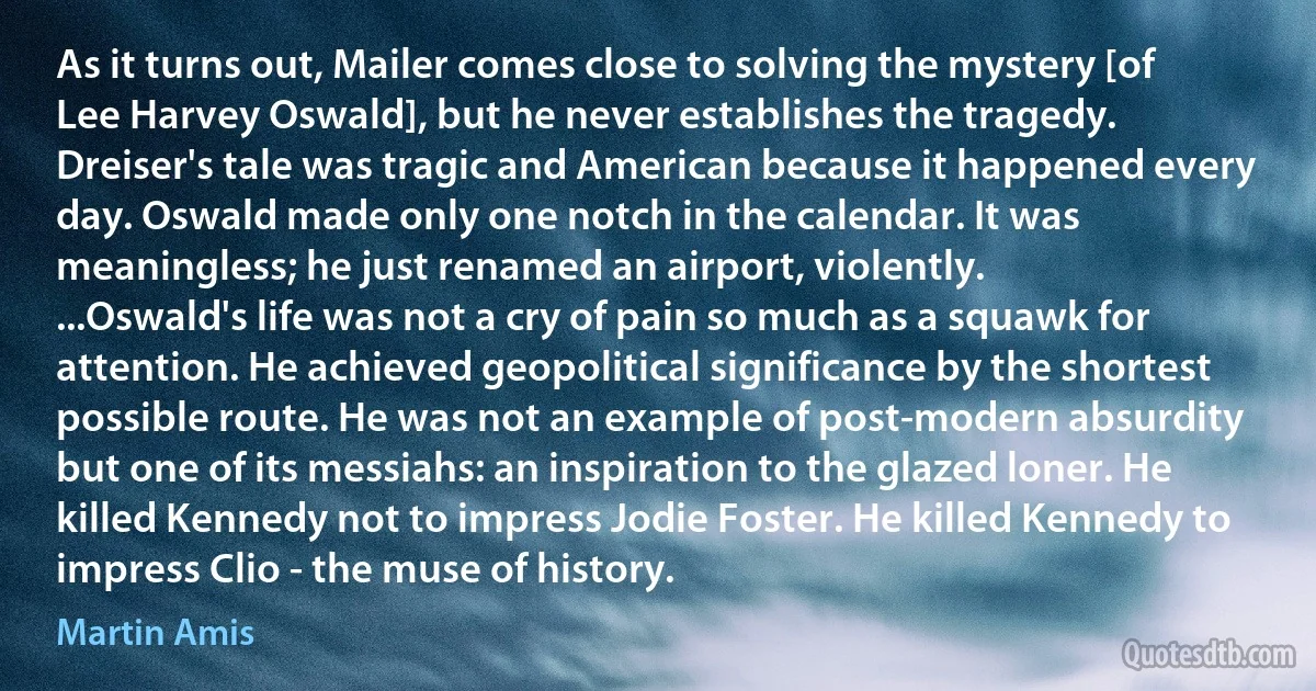 As it turns out, Mailer comes close to solving the mystery [of Lee Harvey Oswald], but he never establishes the tragedy. Dreiser's tale was tragic and American because it happened every day. Oswald made only one notch in the calendar. It was meaningless; he just renamed an airport, violently.
...Oswald's life was not a cry of pain so much as a squawk for attention. He achieved geopolitical significance by the shortest possible route. He was not an example of post-modern absurdity but one of its messiahs: an inspiration to the glazed loner. He killed Kennedy not to impress Jodie Foster. He killed Kennedy to impress Clio - the muse of history. (Martin Amis)