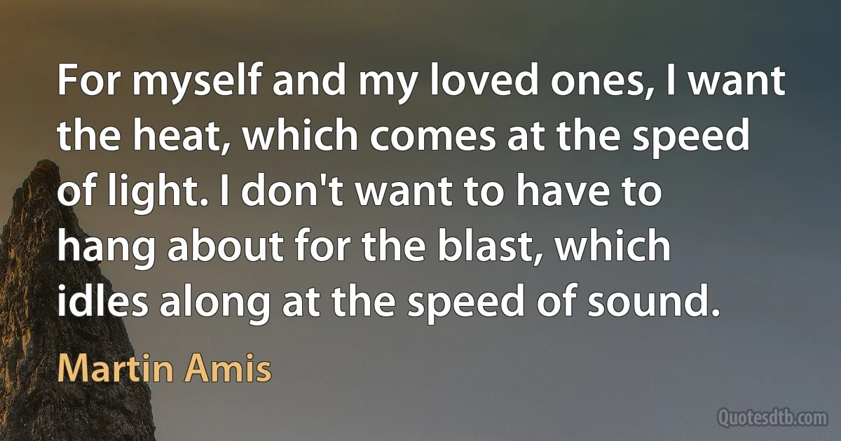 For myself and my loved ones, I want the heat, which comes at the speed of light. I don't want to have to hang about for the blast, which idles along at the speed of sound. (Martin Amis)