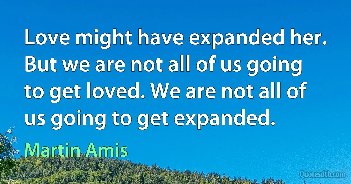 Love might have expanded her. But we are not all of us going to get loved. We are not all of us going to get expanded. (Martin Amis)