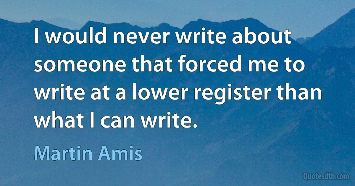 I would never write about someone that forced me to write at a lower register than what I can write. (Martin Amis)