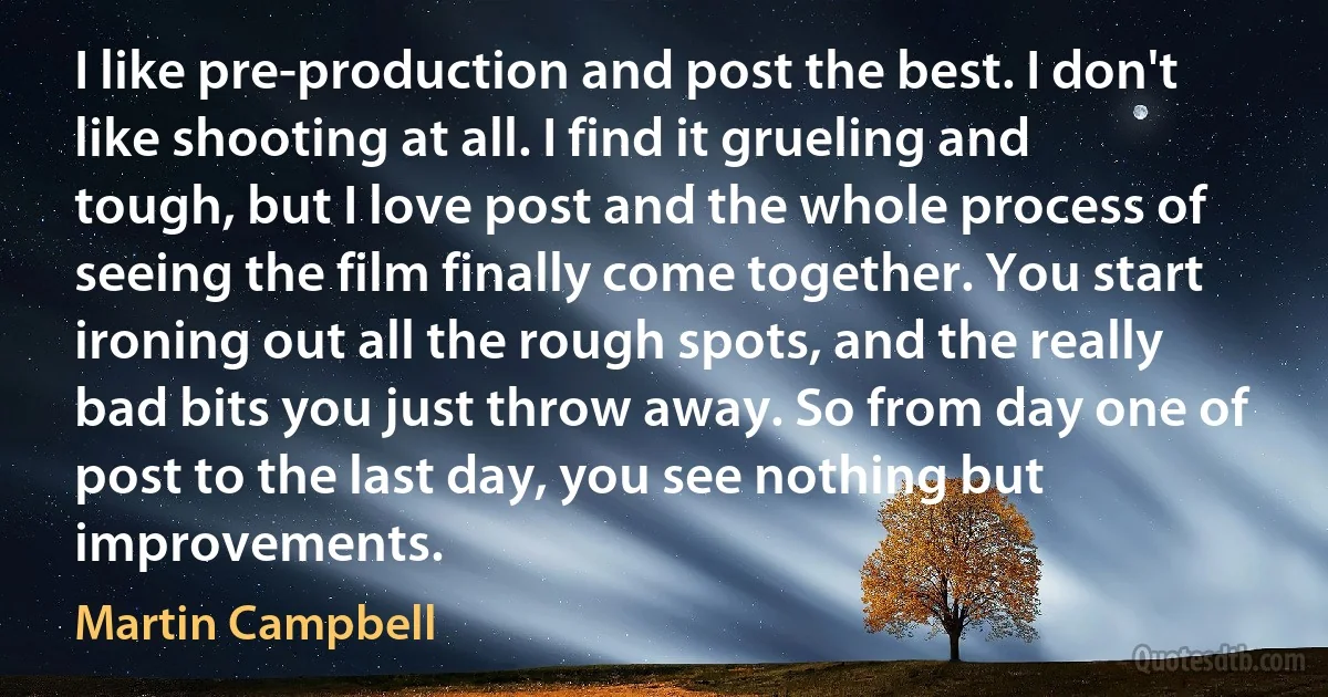 I like pre-production and post the best. I don't like shooting at all. I find it grueling and tough, but I love post and the whole process of seeing the film finally come together. You start ironing out all the rough spots, and the really bad bits you just throw away. So from day one of post to the last day, you see nothing but improvements. (Martin Campbell)