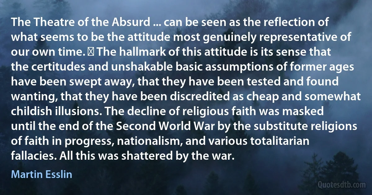 The Theatre of the Absurd ... can be seen as the reflection of what seems to be the attitude most genuinely representative of our own time. ￼ The hallmark of this attitude is its sense that the certitudes and unshakable basic assumptions of former ages have been swept away, that they have been tested and found wanting, that they have been discredited as cheap and somewhat childish illusions. The decline of religious faith was masked until the end of the Second World War by the substitute religions of faith in progress, nationalism, and various totalitarian fallacies. All this was shattered by the war. (Martin Esslin)