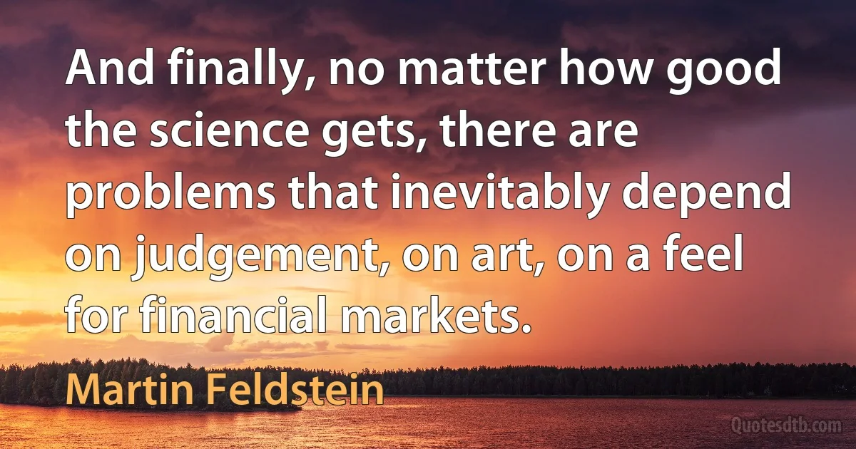 And finally, no matter how good the science gets, there are problems that inevitably depend on judgement, on art, on a feel for financial markets. (Martin Feldstein)