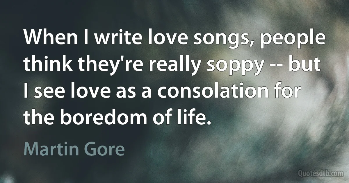 When I write love songs, people think they're really soppy -- but I see love as a consolation for the boredom of life. (Martin Gore)