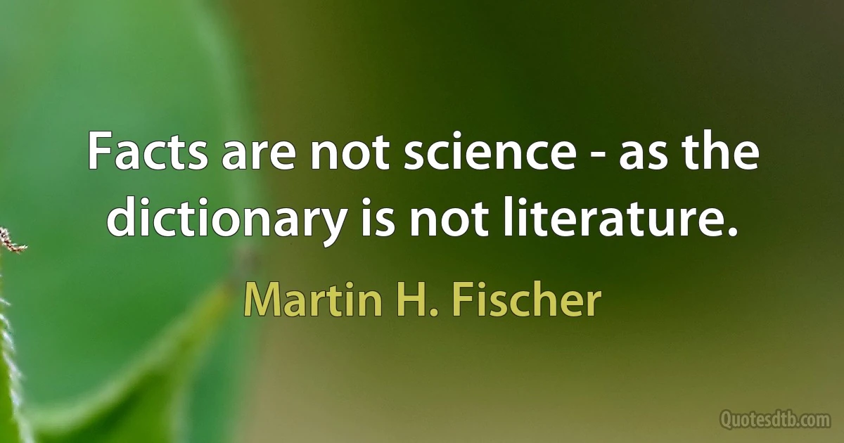 Facts are not science - as the dictionary is not literature. (Martin H. Fischer)