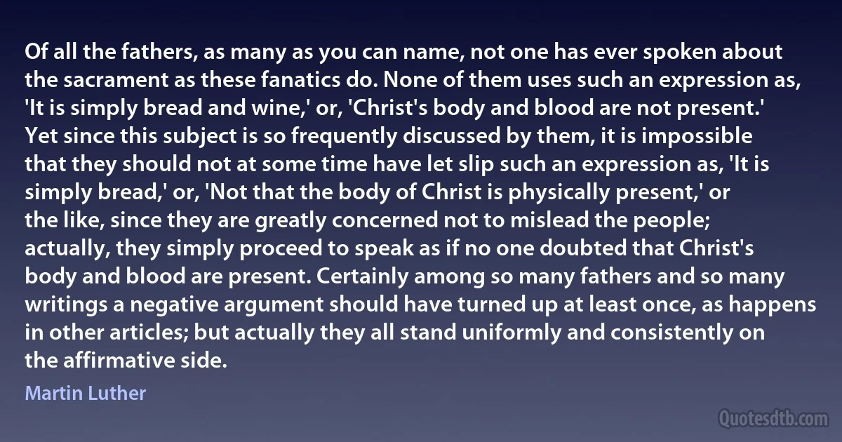 Of all the fathers, as many as you can name, not one has ever spoken about the sacrament as these fanatics do. None of them uses such an expression as, 'It is simply bread and wine,' or, 'Christ's body and blood are not present.' Yet since this subject is so frequently discussed by them, it is impossible that they should not at some time have let slip such an expression as, 'It is simply bread,' or, 'Not that the body of Christ is physically present,' or the like, since they are greatly concerned not to mislead the people; actually, they simply proceed to speak as if no one doubted that Christ's body and blood are present. Certainly among so many fathers and so many writings a negative argument should have turned up at least once, as happens in other articles; but actually they all stand uniformly and consistently on the affirmative side. (Martin Luther)