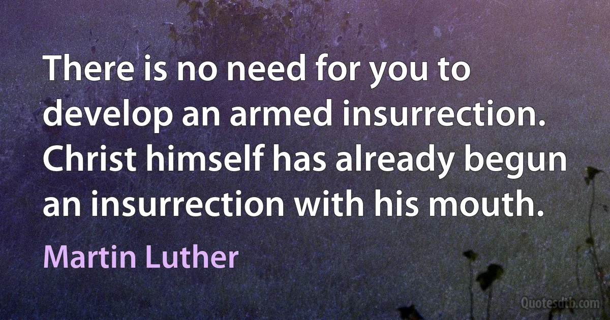 There is no need for you to develop an armed insurrection. Christ himself has already begun an insurrection with his mouth. (Martin Luther)