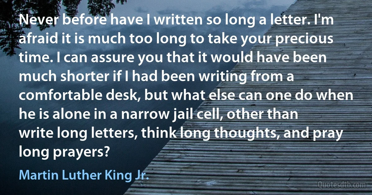 Never before have I written so long a letter. I'm afraid it is much too long to take your precious time. I can assure you that it would have been much shorter if I had been writing from a comfortable desk, but what else can one do when he is alone in a narrow jail cell, other than write long letters, think long thoughts, and pray long prayers? (Martin Luther King Jr.)