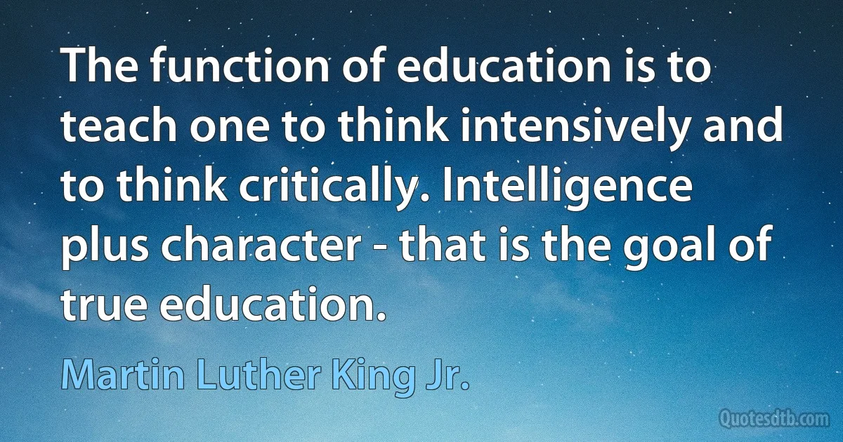 The function of education is to teach one to think intensively and to think critically. Intelligence plus character - that is the goal of true education. (Martin Luther King Jr.)