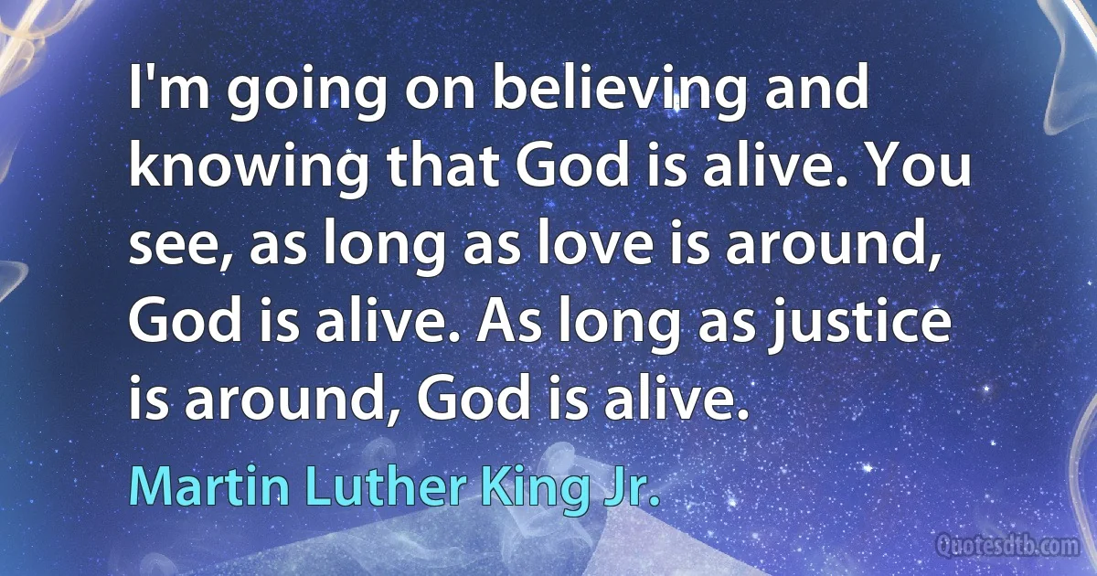 I'm going on believing and knowing that God is alive. You see, as long as love is around, God is alive. As long as justice is around, God is alive. (Martin Luther King Jr.)