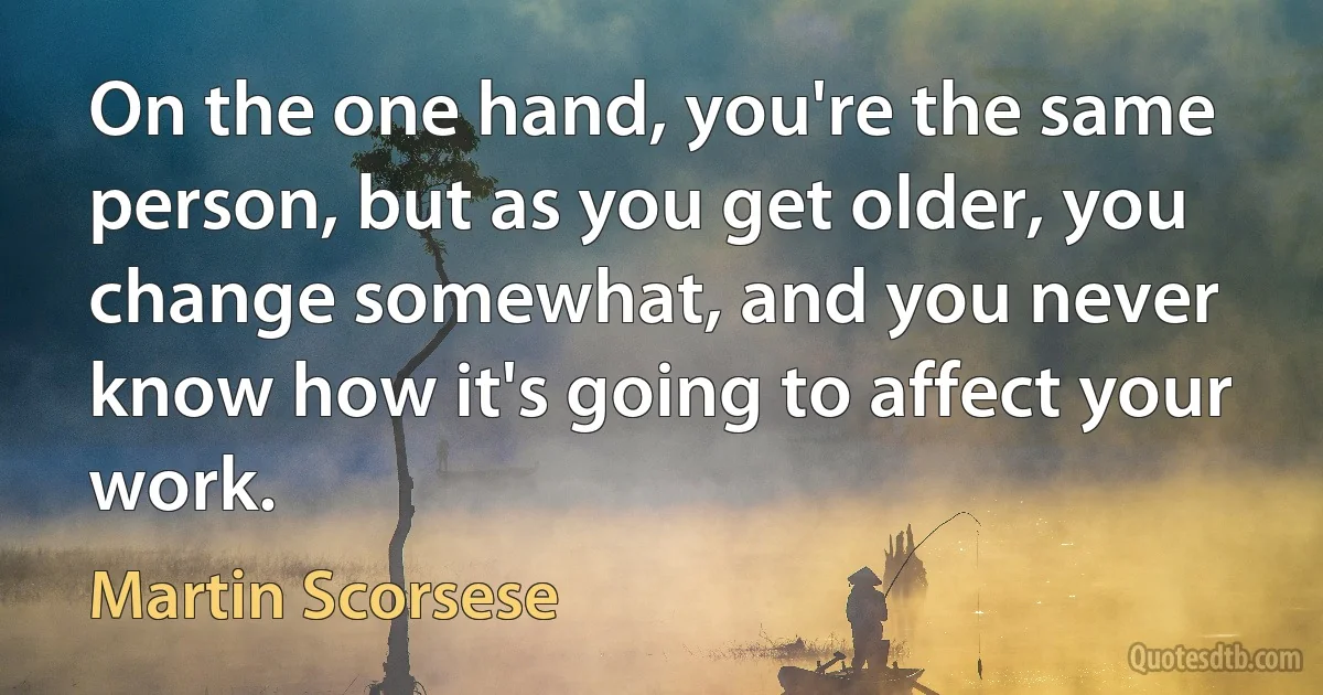 On the one hand, you're the same person, but as you get older, you change somewhat, and you never know how it's going to affect your work. (Martin Scorsese)