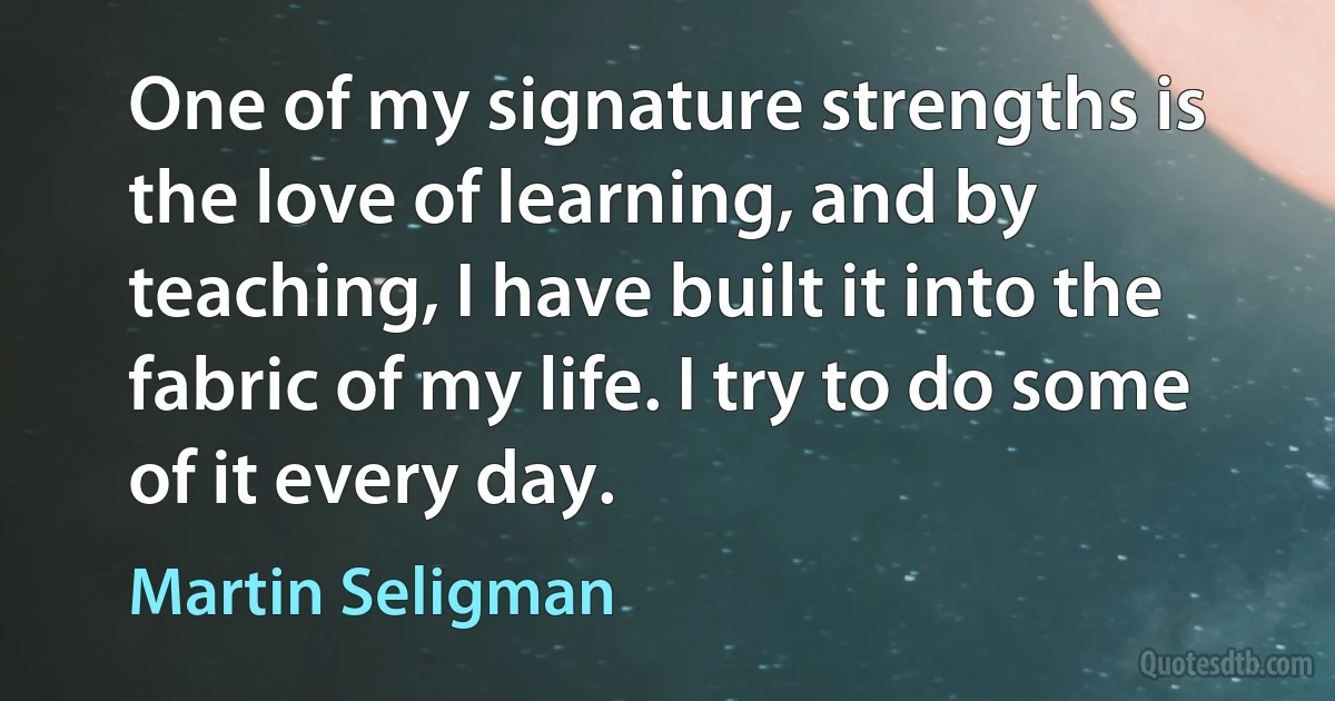 One of my signature strengths is the love of learning, and by teaching, I have built it into the fabric of my life. I try to do some of it every day. (Martin Seligman)