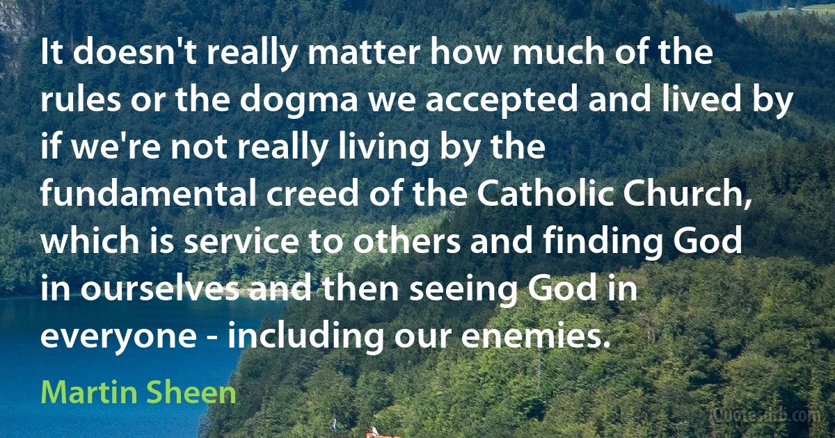 It doesn't really matter how much of the rules or the dogma we accepted and lived by if we're not really living by the fundamental creed of the Catholic Church, which is service to others and finding God in ourselves and then seeing God in everyone - including our enemies. (Martin Sheen)