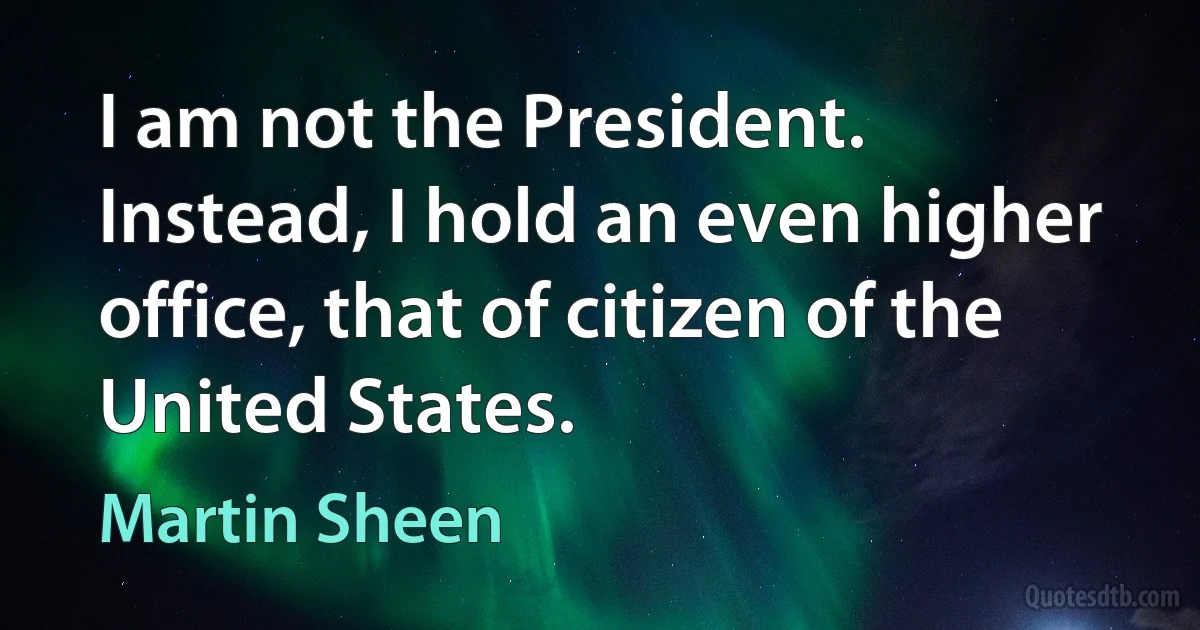 I am not the President. Instead, I hold an even higher office, that of citizen of the United States. (Martin Sheen)