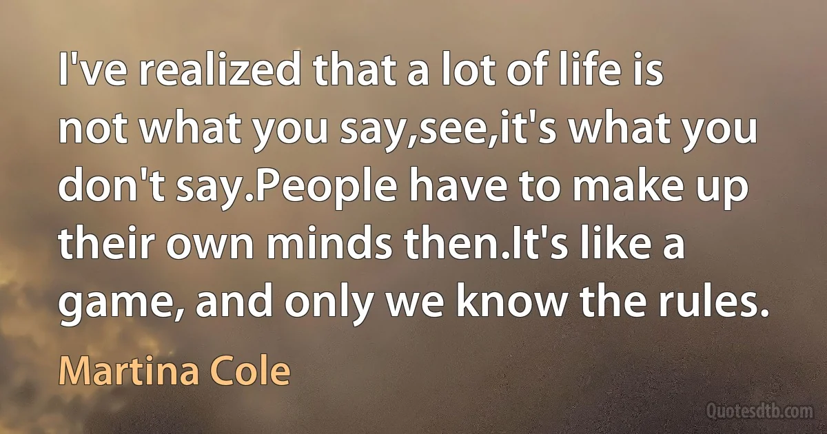 I've realized that a lot of life is not what you say,see,it's what you don't say.People have to make up their own minds then.It's like a game, and only we know the rules. (Martina Cole)