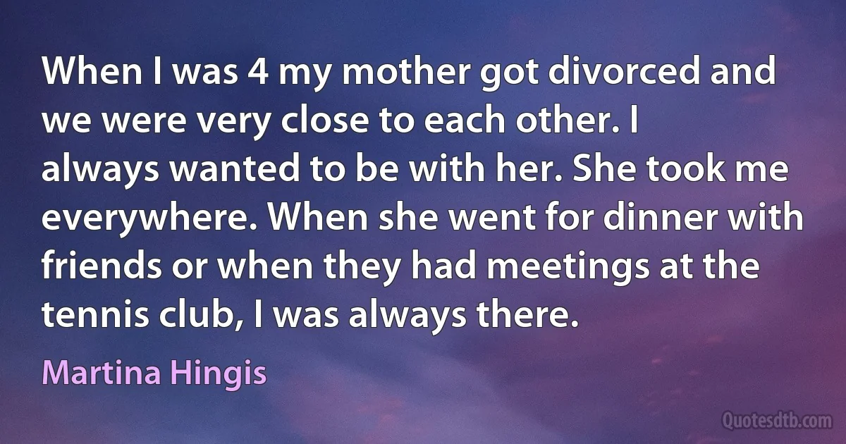 When I was 4 my mother got divorced and we were very close to each other. I always wanted to be with her. She took me everywhere. When she went for dinner with friends or when they had meetings at the tennis club, I was always there. (Martina Hingis)