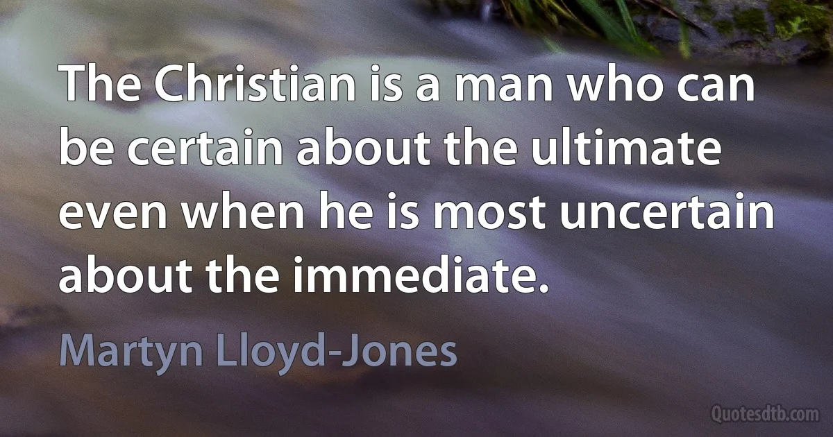 The Christian is a man who can be certain about the ultimate even when he is most uncertain about the immediate. (Martyn Lloyd-Jones)