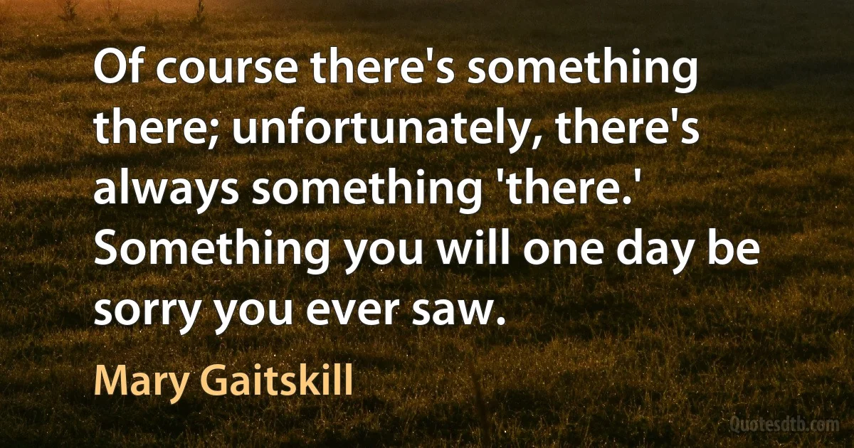 Of course there's something there; unfortunately, there's always something 'there.' Something you will one day be sorry you ever saw. (Mary Gaitskill)