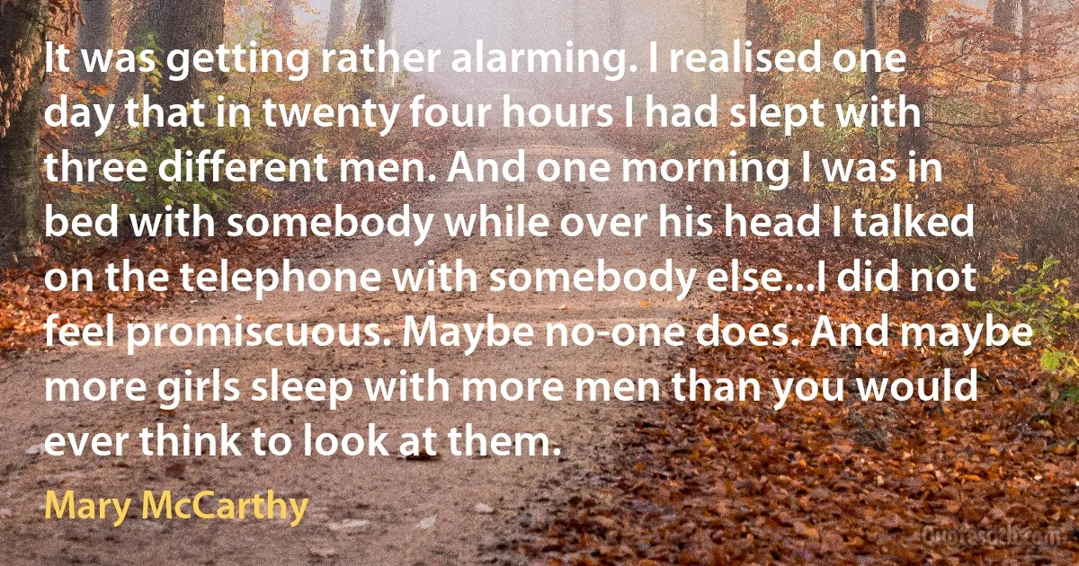 It was getting rather alarming. I realised one day that in twenty four hours I had slept with three different men. And one morning I was in bed with somebody while over his head I talked on the telephone with somebody else...I did not feel promiscuous. Maybe no-one does. And maybe more girls sleep with more men than you would ever think to look at them. (Mary McCarthy)