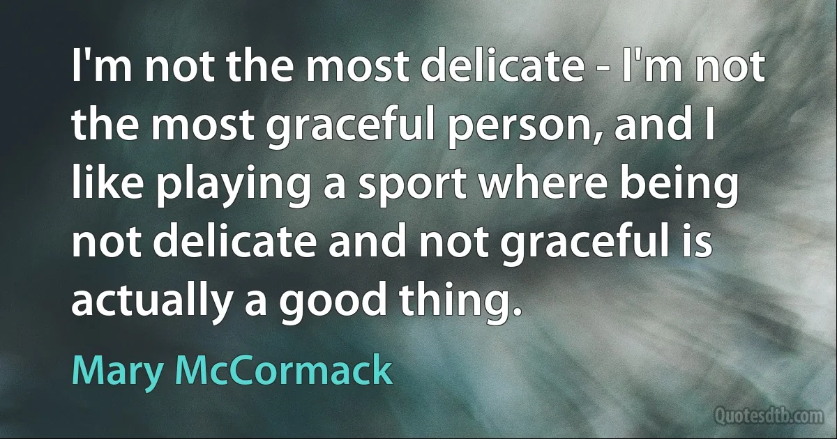 I'm not the most delicate - I'm not the most graceful person, and I like playing a sport where being not delicate and not graceful is actually a good thing. (Mary McCormack)