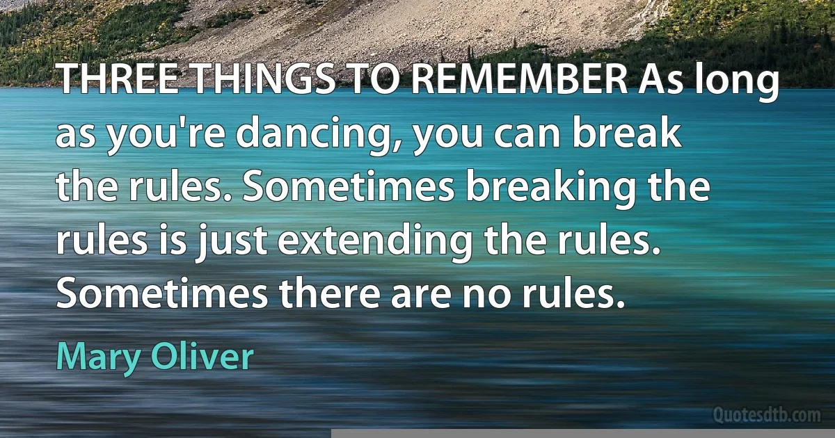 THREE THINGS TO REMEMBER As long as you're dancing, you can break the rules. Sometimes breaking the rules is just extending the rules. Sometimes there are no rules. (Mary Oliver)