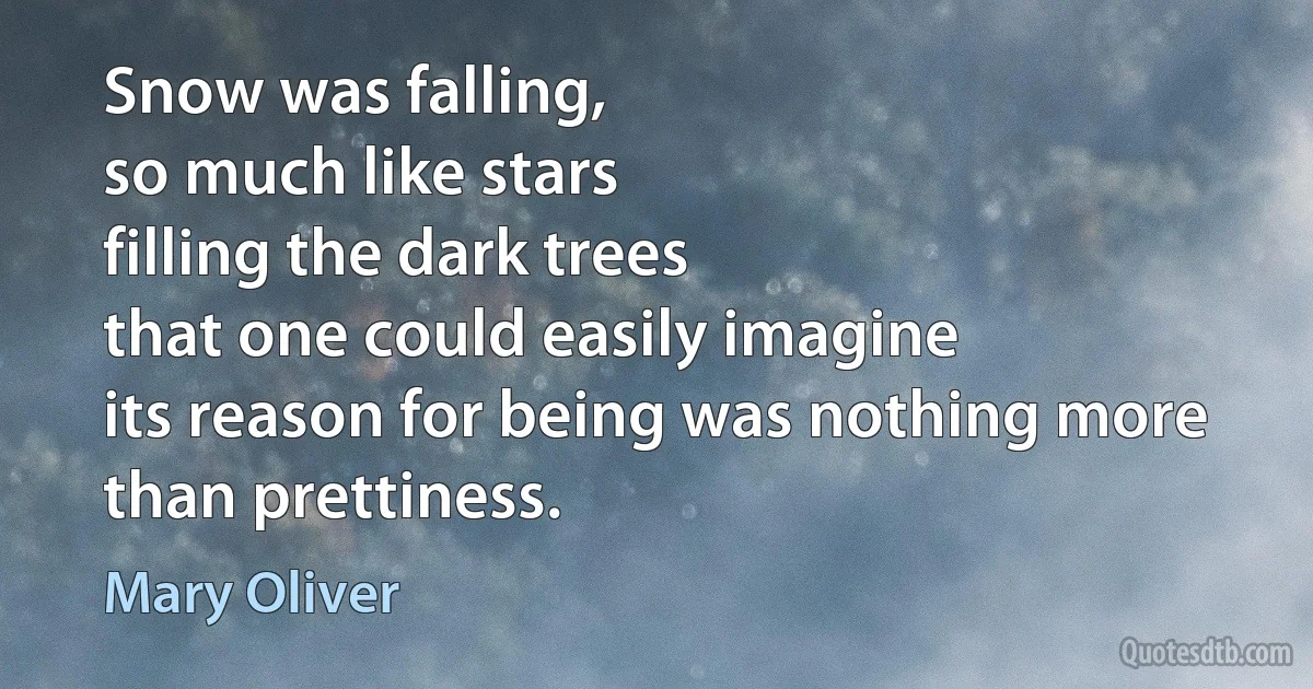 Snow was falling,
so much like stars
filling the dark trees
that one could easily imagine
its reason for being was nothing more
than prettiness. (Mary Oliver)