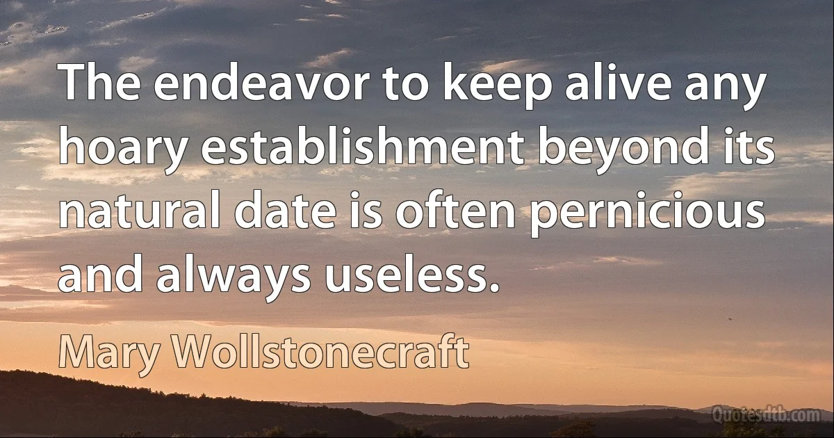 The endeavor to keep alive any hoary establishment beyond its natural date is often pernicious and always useless. (Mary Wollstonecraft)