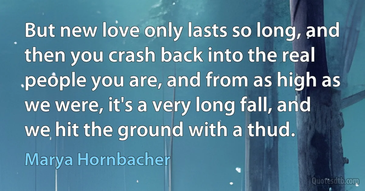 But new love only lasts so long, and then you crash back into the real people you are, and from as high as we were, it's a very long fall, and we hit the ground with a thud. (Marya Hornbacher)