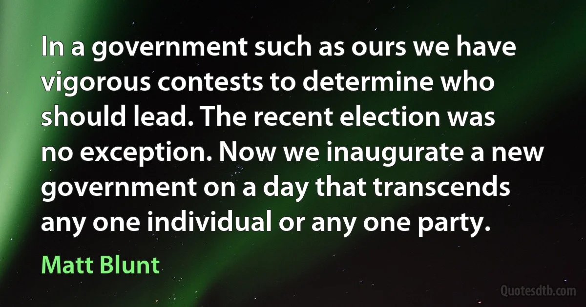 In a government such as ours we have vigorous contests to determine who should lead. The recent election was no exception. Now we inaugurate a new government on a day that transcends any one individual or any one party. (Matt Blunt)