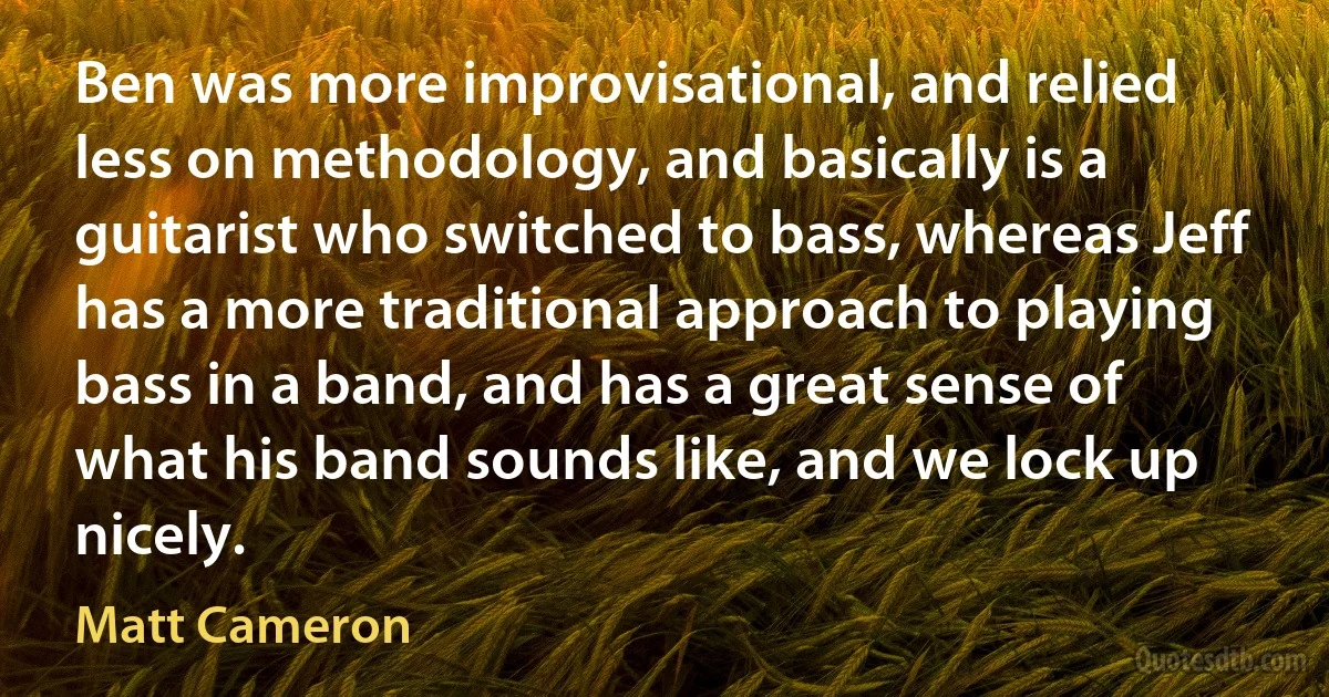 Ben was more improvisational, and relied less on methodology, and basically is a guitarist who switched to bass, whereas Jeff has a more traditional approach to playing bass in a band, and has a great sense of what his band sounds like, and we lock up nicely. (Matt Cameron)