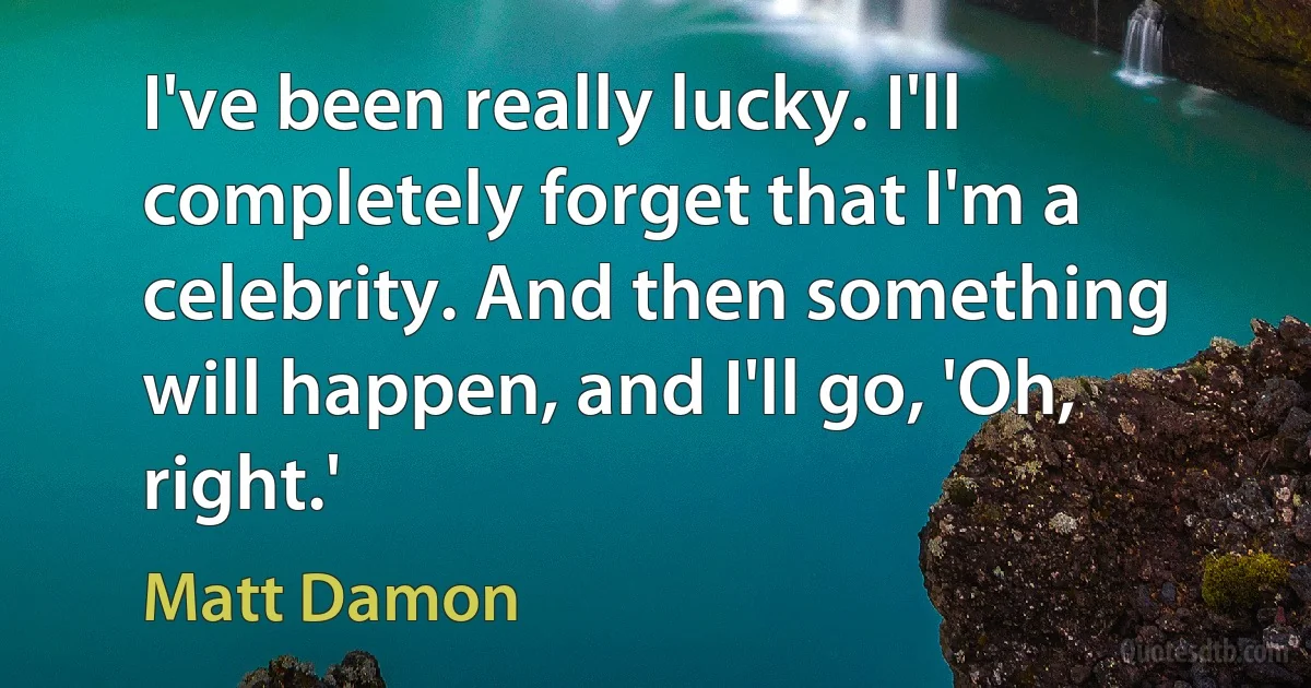 I've been really lucky. I'll completely forget that I'm a celebrity. And then something will happen, and I'll go, 'Oh, right.' (Matt Damon)