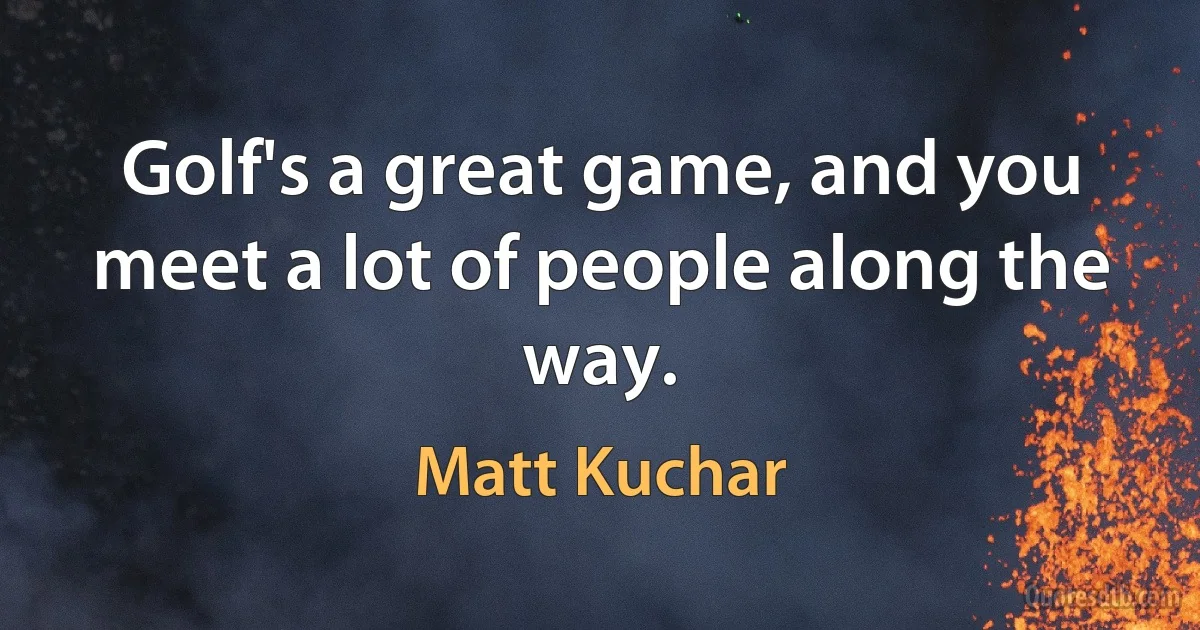 Golf's a great game, and you meet a lot of people along the way. (Matt Kuchar)