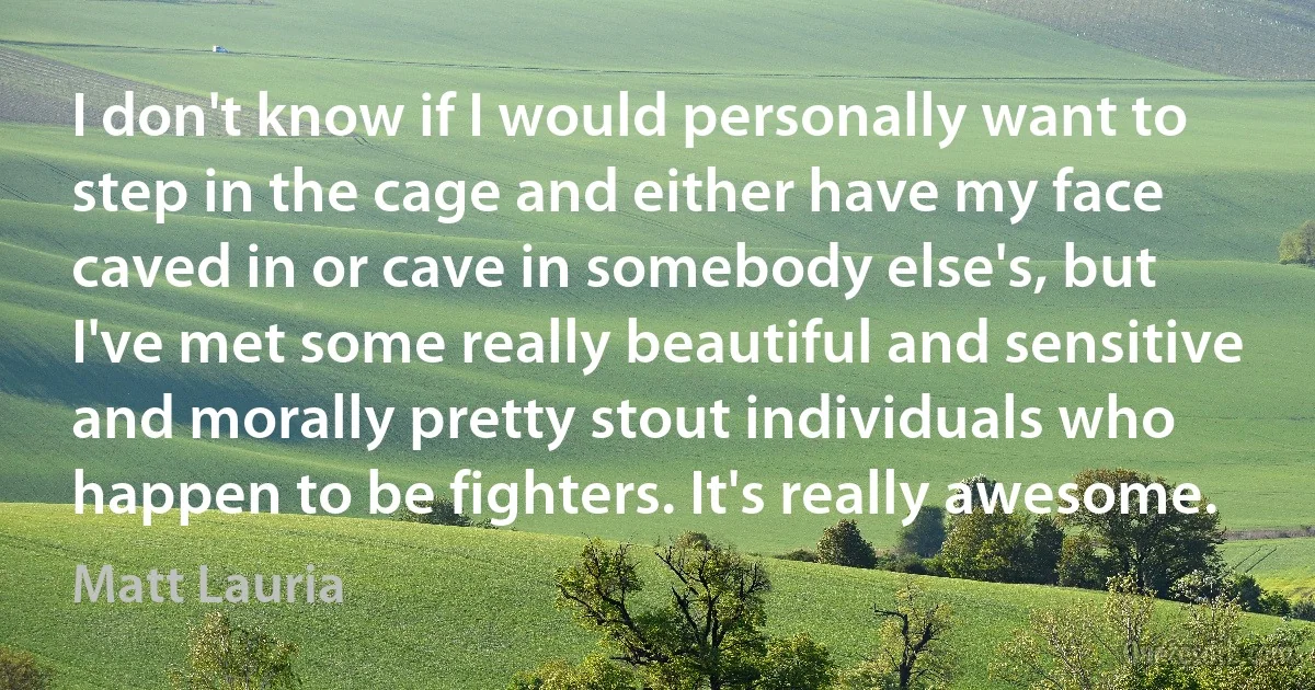 I don't know if I would personally want to step in the cage and either have my face caved in or cave in somebody else's, but I've met some really beautiful and sensitive and morally pretty stout individuals who happen to be fighters. It's really awesome. (Matt Lauria)