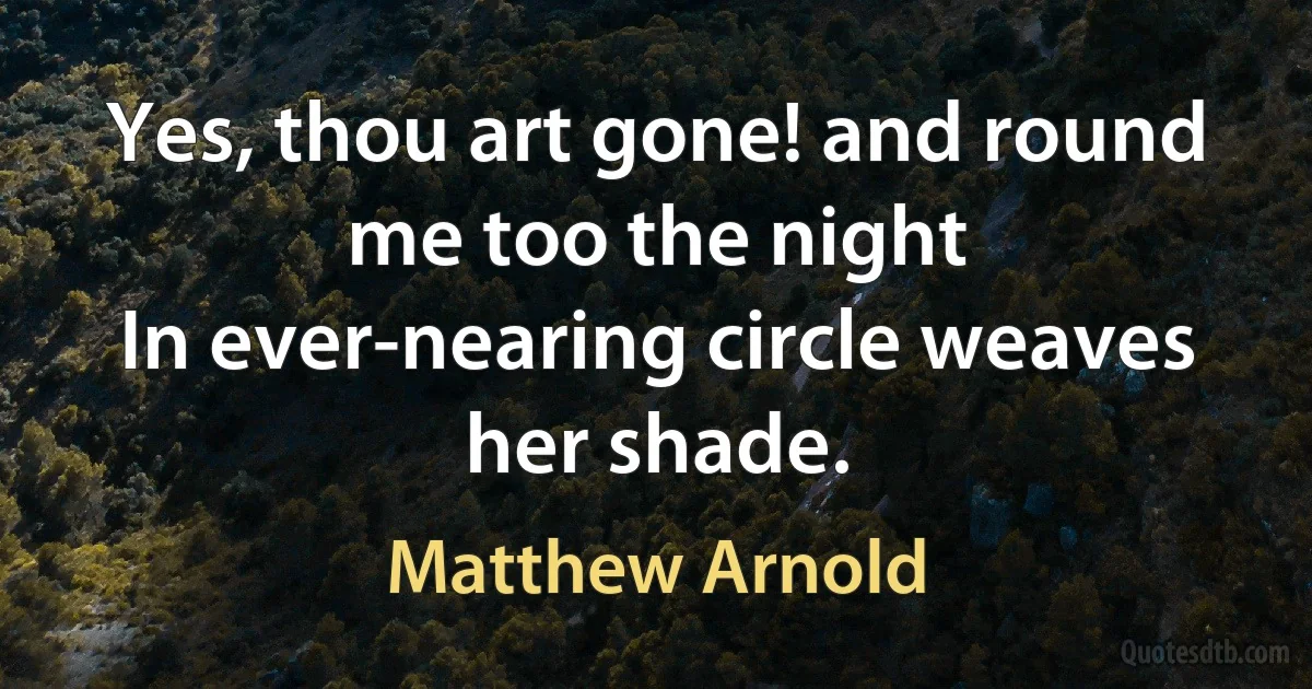 Yes, thou art gone! and round me too the night
In ever-nearing circle weaves her shade. (Matthew Arnold)