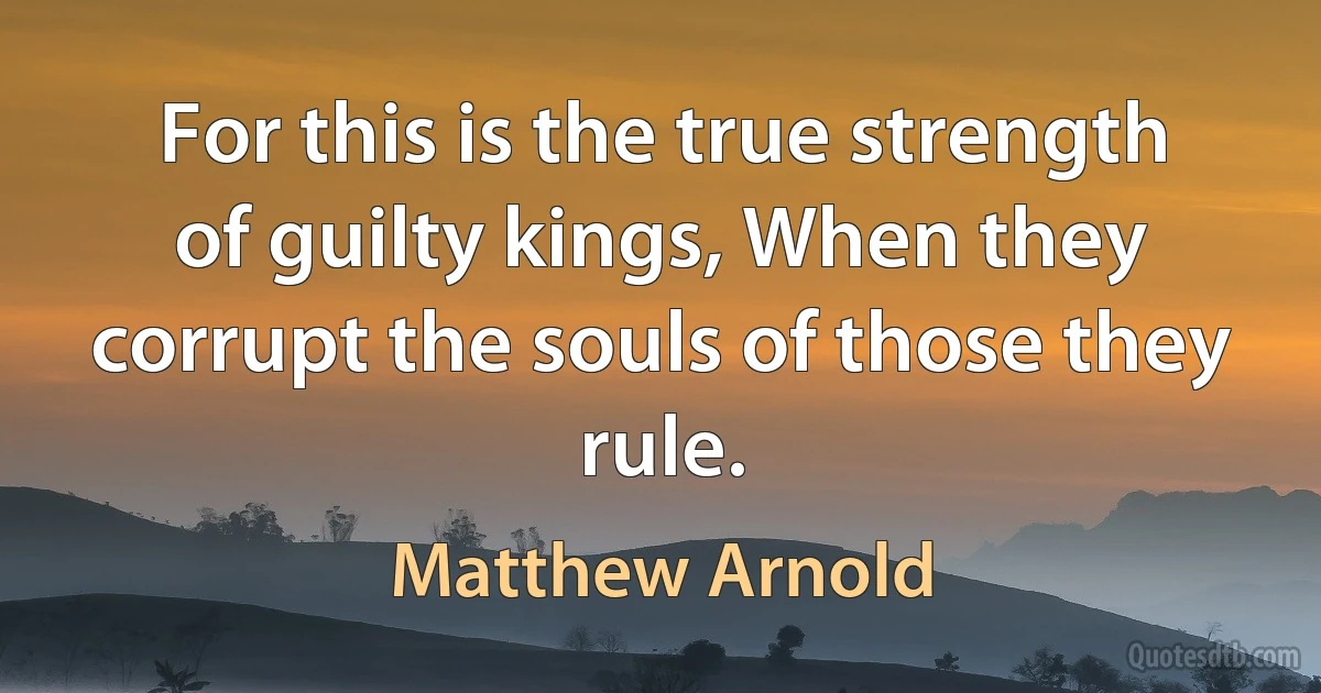 For this is the true strength of guilty kings, When they corrupt the souls of those they rule. (Matthew Arnold)