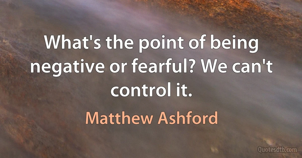 What's the point of being negative or fearful? We can't control it. (Matthew Ashford)