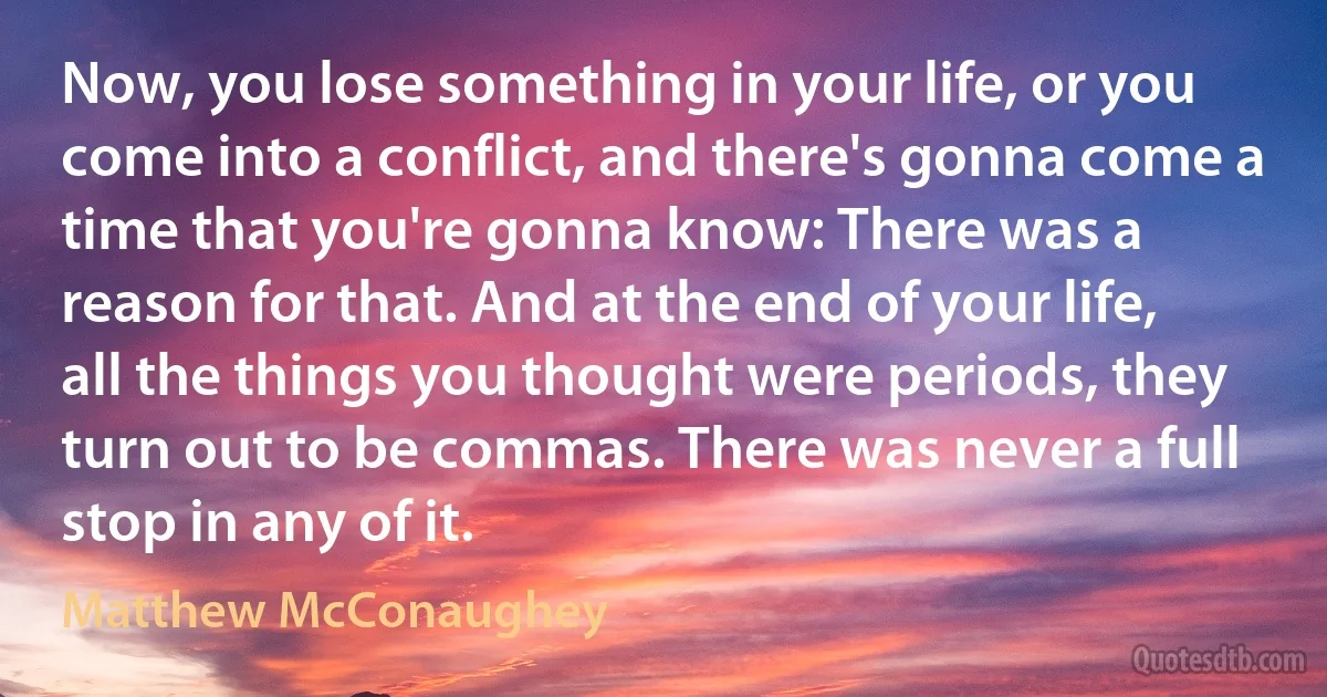 Now, you lose something in your life, or you come into a conflict, and there's gonna come a time that you're gonna know: There was a reason for that. And at the end of your life, all the things you thought were periods, they turn out to be commas. There was never a full stop in any of it. (Matthew McConaughey)