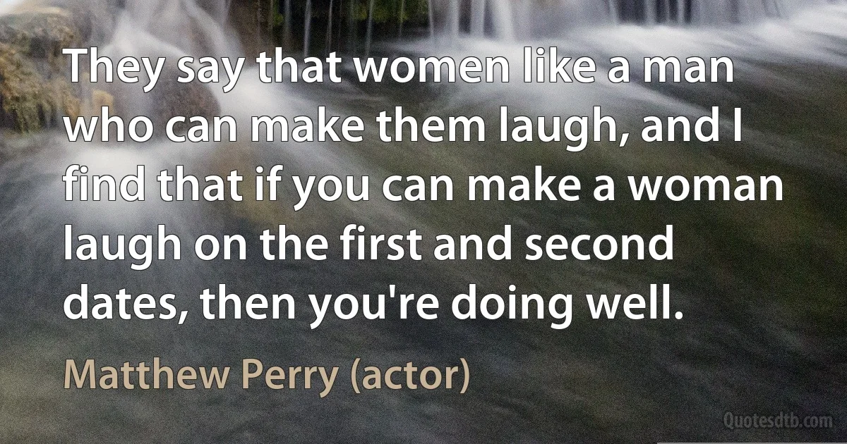 They say that women like a man who can make them laugh, and I find that if you can make a woman laugh on the first and second dates, then you're doing well. (Matthew Perry (actor))