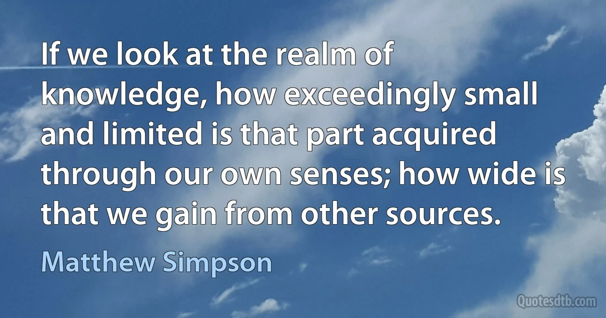 If we look at the realm of knowledge, how exceedingly small and limited is that part acquired through our own senses; how wide is that we gain from other sources. (Matthew Simpson)