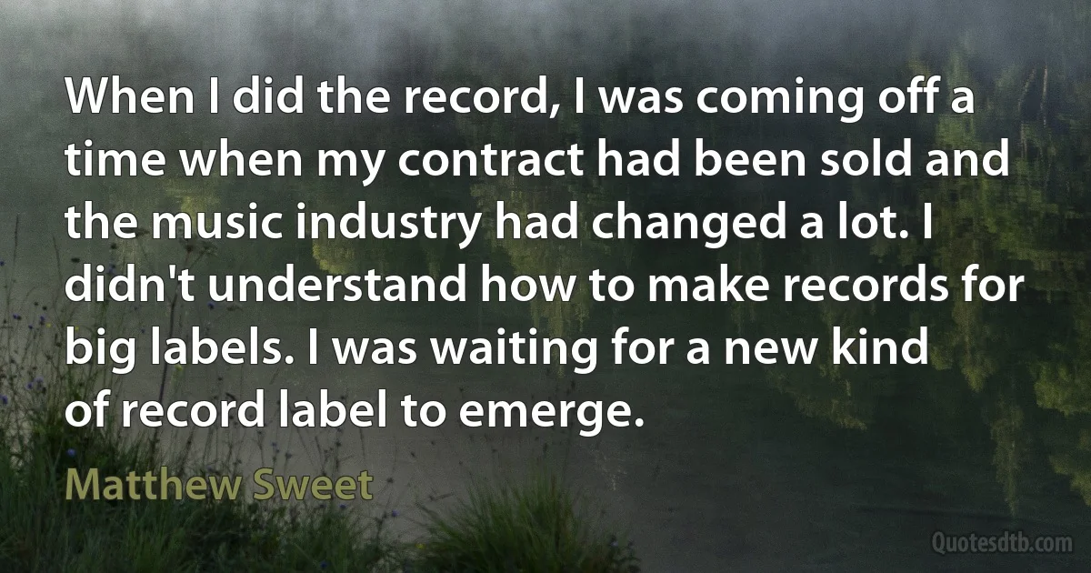 When I did the record, I was coming off a time when my contract had been sold and the music industry had changed a lot. I didn't understand how to make records for big labels. I was waiting for a new kind of record label to emerge. (Matthew Sweet)