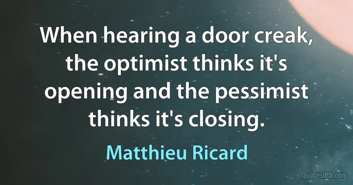 When hearing a door creak, the optimist thinks it's opening and the pessimist thinks it's closing. (Matthieu Ricard)